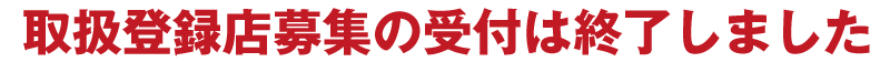 取扱登録店募集の受付は終了しました